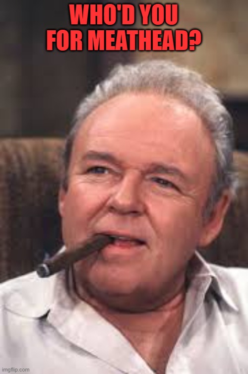 Archie Bunker | WHO'D YOU FOR MEATHEAD? | image tagged in archie bunker | made w/ Imgflip meme maker