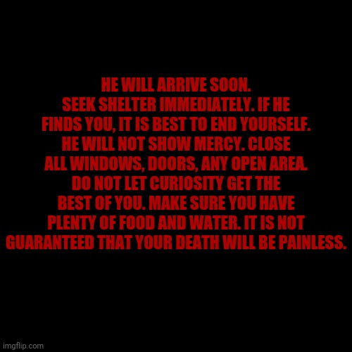 Blank Transparent Square | HE WILL ARRIVE SOON. SEEK SHELTER IMMEDIATELY. IF HE FINDS YOU, IT IS BEST TO END YOURSELF. HE WILL NOT SHOW MERCY. CLOSE ALL WINDOWS, DOORS, ANY OPEN AREA. DO NOT LET CURIOSITY GET THE BEST OF YOU. MAKE SURE YOU HAVE PLENTY OF FOOD AND WATER. IT IS NOT GUARANTEED THAT YOUR DEATH WILL BE PAINLESS. | made w/ Imgflip meme maker