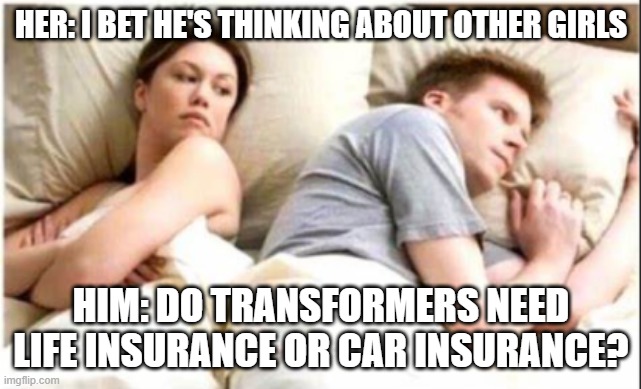 funny | HER: I BET HE'S THINKING ABOUT OTHER GIRLS; HIM: DO TRANSFORMERS NEED LIFE INSURANCE OR CAR INSURANCE? | image tagged in lol | made w/ Imgflip meme maker