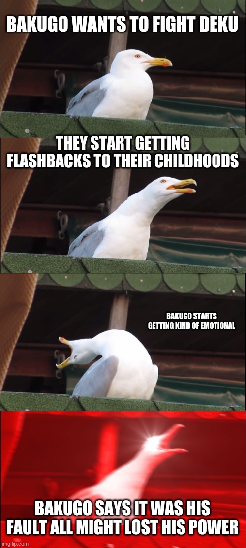 bakugoooooooooo TwT | BAKUGO WANTS TO FIGHT DEKU; THEY START GETTING FLASHBACKS TO THEIR CHILDHOODS; BAKUGO STARTS GETTING KIND OF EMOTIONAL; BAKUGO SAYS IT WAS HIS FAULT ALL MIGHT LOST HIS POWER | image tagged in memes,inhaling seagull | made w/ Imgflip meme maker
