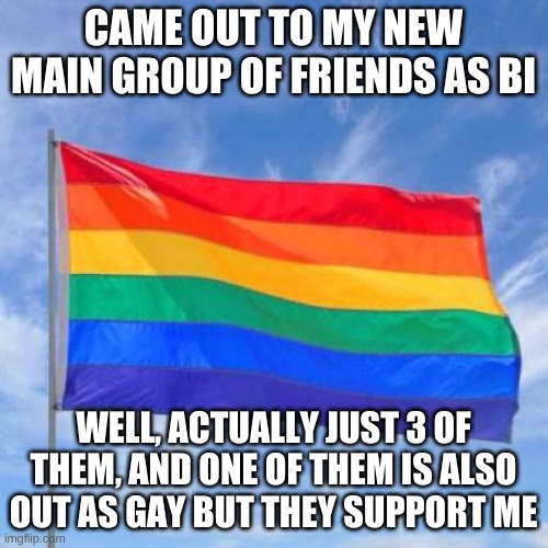 Yayyy | CAME OUT TO MY NEW MAIN GROUP OF FRIENDS AS BI; WELL, ACTUALLY JUST 3 OF THEM, AND ONE OF THEM IS ALSO OUT AS GAY BUT THEY SUPPORT ME | image tagged in gay pride flag,coming out,friends,oh wow are you actually reading these tags | made w/ Imgflip meme maker