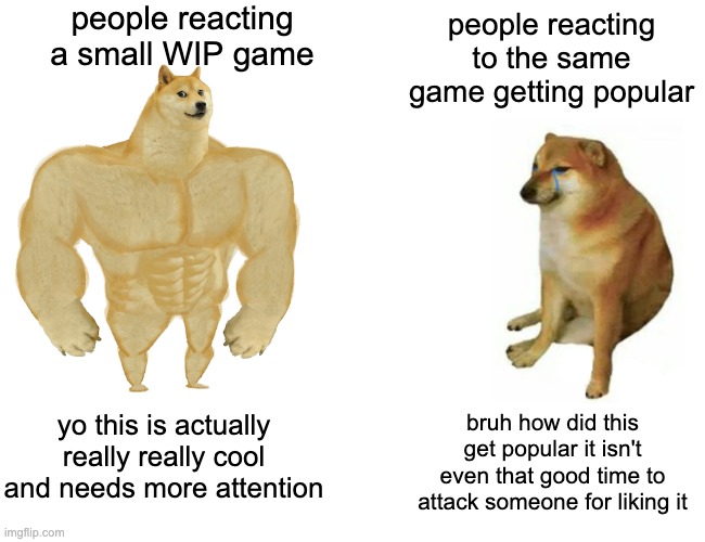 Buff Doge vs. Cheems Meme | people reacting a small WIP game; people reacting to the same game getting popular; yo this is actually really really cool and needs more attention; bruh how did this get popular it isn't even that good time to attack someone for liking it | image tagged in memes,buff doge vs cheems,video games | made w/ Imgflip meme maker