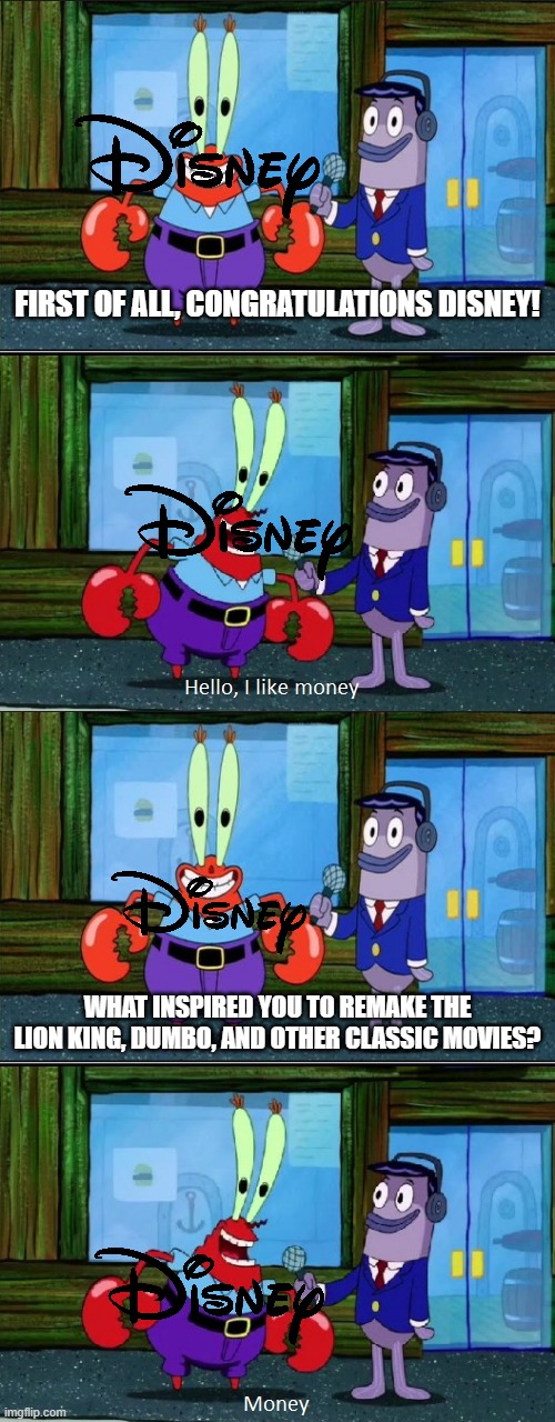 The thing with modern disney | FIRST OF ALL, CONGRATULATIONS DISNEY! WHAT INSPIRED YOU TO REMAKE THE LION KING, DUMBO, AND OTHER CLASSIC MOVIES? | image tagged in mr krabs money extended,mr krabs i like money,memes,disney | made w/ Imgflip meme maker