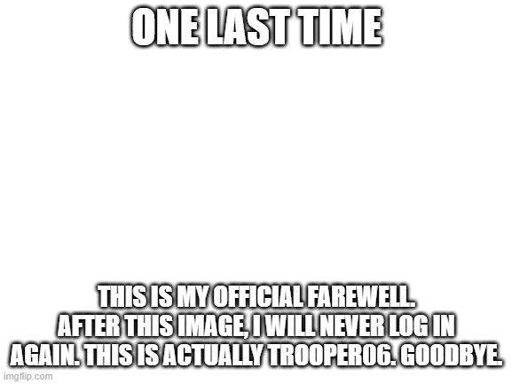Bye. | ONE LAST TIME; THIS IS MY OFFICIAL FAREWELL. AFTER THIS IMAGE, I WILL NEVER LOG IN AGAIN. THIS IS ACTUALLY TROOPER06. GOODBYE. | image tagged in blank white template | made w/ Imgflip meme maker