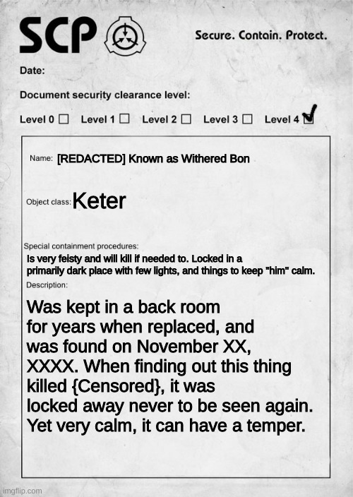 RP? | [REDACTED] Known as Withered Bon; Keter; Is very feisty and will kill if needed to. Locked in a primarily dark place with few lights, and things to keep "him" calm. Was kept in a back room for years when replaced, and was found on November XX, XXXX. When finding out this thing killed {Censored}, it was locked away never to be seen again. Yet very calm, it can have a temper. | image tagged in scp document | made w/ Imgflip meme maker