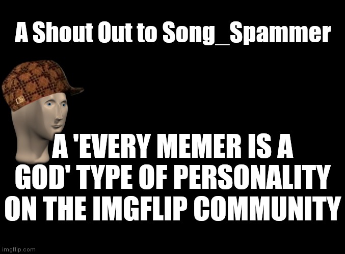 Go follow him if you wanna | A Shout Out to Song_Spammer; A 'EVERY MEMER IS A GOD' TYPE OF PERSONALITY ON THE IMGFLIP COMMUNITY | image tagged in blank black,shoutout | made w/ Imgflip meme maker