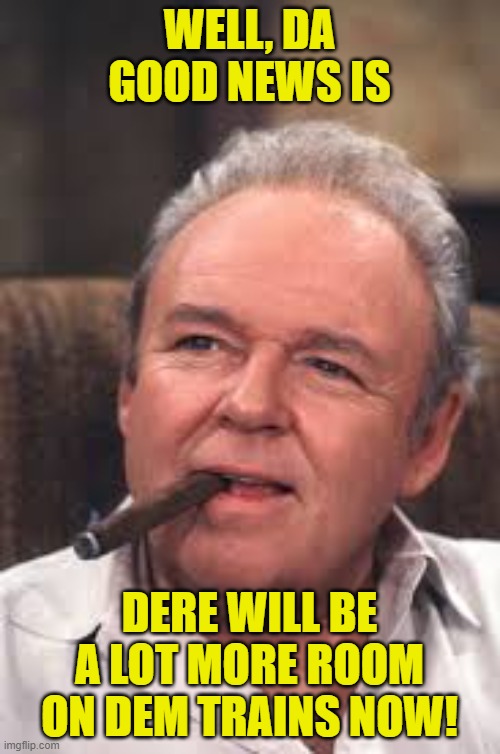 Archie Bunker | WELL, DA GOOD NEWS IS DERE WILL BE A LOT MORE ROOM ON DEM TRAINS NOW! | image tagged in archie bunker | made w/ Imgflip meme maker