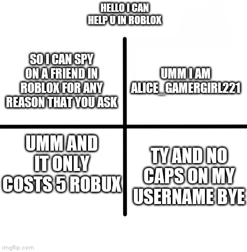 Blank Starter Pack Meme | HELLO I CAN HELP U IN ROBLOX; UMM I AM ALICE_GAMERGIRL221; SO I CAN SPY ON A FRIEND IN ROBLOX FOR ANY REASON THAT YOU ASK; UMM AND IT ONLY COSTS 5 ROBUX; TY AND NO CAPS ON MY USERNAME BYE | image tagged in memes,blank starter pack | made w/ Imgflip meme maker