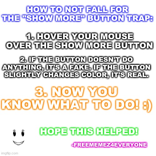 How to NOT fall for the "show more" button trap anymore! | HOW TO NOT FALL FOR THE "SHOW MORE" BUTTON TRAP:; 1. HOVER YOUR MOUSE OVER THE SHOW MORE BUTTON; 2. IF THE BUTTON DOESN'T DO ANYTHING, IT'S A FAKE. IF THE BUTTON SLIGHTLY CHANGES COLOR, IT'S REAL. 3. NOW YOU KNOW WHAT TO DO! :); HOPE THIS HELPED! -FREEMEMEZ4EVERYONE | image tagged in guides,stepbystep,how-tos | made w/ Imgflip meme maker