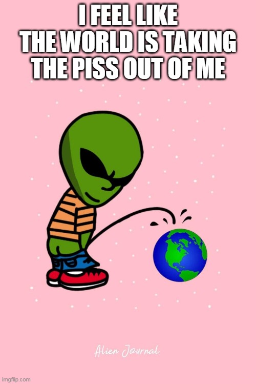 alien |  I FEEL LIKE THE WORLD IS TAKING THE PISS OUT OF ME | image tagged in alien | made w/ Imgflip meme maker
