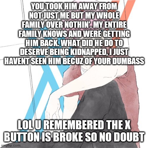J02_69-420 | YOU TOOK HIM AWAY FROM NOT JUST ME BUT MY WHOLE FAMILY OVER NOTHIN'. MY ENTIRE FAMILY KNOWS AND WERE GETTING HIM BACK. WHAT DID HE DO TO DES | image tagged in j02_69-420 | made w/ Imgflip meme maker
