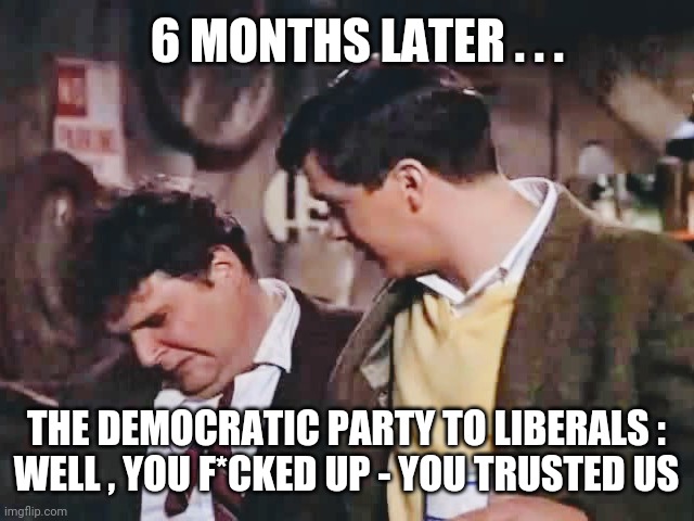 Get what you deserve | 6 MONTHS LATER . . . THE DEMOCRATIC PARTY TO LIBERALS :
WELL , YOU F*CKED UP - YOU TRUSTED US | image tagged in liberals,democrats,biden,gas,antifa,kamala harris | made w/ Imgflip meme maker