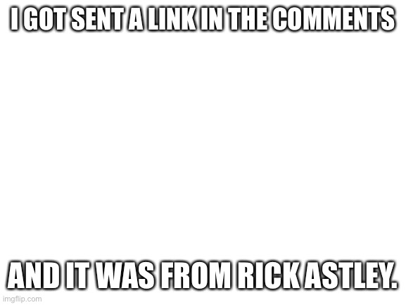 Yep, read the comments |  I GOT SENT A LINK IN THE COMMENTS; AND IT WAS FROM RICK ASTLEY. | image tagged in blank white template,rick astley,nmcs,nascar,memes | made w/ Imgflip meme maker