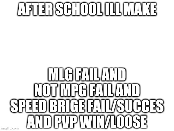 Ok? | AFTER SCHOOL ILL MAKE; MLG FAIL AND NOT MPG FAIL AND SPEED BRIGE FAIL/SUCCES AND PVP WIN/LOOSE | image tagged in blank white template | made w/ Imgflip meme maker