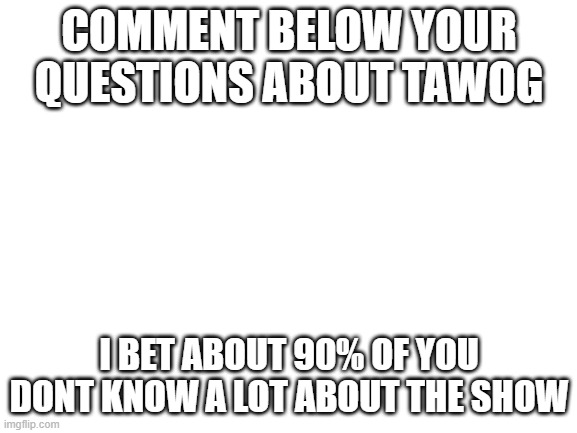 Blank White Template | COMMENT BELOW YOUR QUESTIONS ABOUT TAWOG; I BET ABOUT 90% OF YOU DONT KNOW A LOT ABOUT THE SHOW | image tagged in blank white template | made w/ Imgflip meme maker