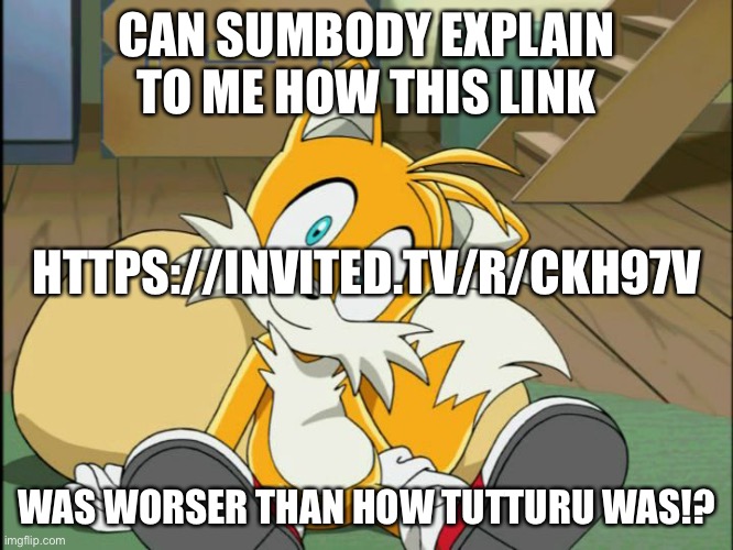 Tails | CAN SUMBODY EXPLAIN TO ME HOW THIS LINK; HTTPS://INVITED.TV/R/CKH97V; WAS WORSER THAN HOW TUTTURU WAS!? | image tagged in tails | made w/ Imgflip meme maker