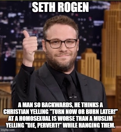 Seth Rogen Dope Dick |  SETH ROGEN; A MAN SO BACKWARDS, HE THINKS A CHRISTIAN YELLING "TURN NOW OR BURN LATER!" AT A HOMOSEXUAL IS WORSE THAN A MUSLIM YELLING "DIE, PERVERT!" WHILE HANGING THEM. | image tagged in seth rogen dope dick,memes,sjw,woke,stupid,double standards | made w/ Imgflip meme maker