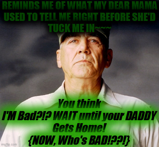 Ronald Lee Ermey | REMINDS ME OF WHAT MY DEAR MAMA
USED TO TELL ME RIGHT BEFORE SHE'D
TUCK ME IN~~~ You think
I'M Bad?!? WAIT until your DADDY
Gets Home!
{NOW, | image tagged in ronald lee ermey | made w/ Imgflip meme maker