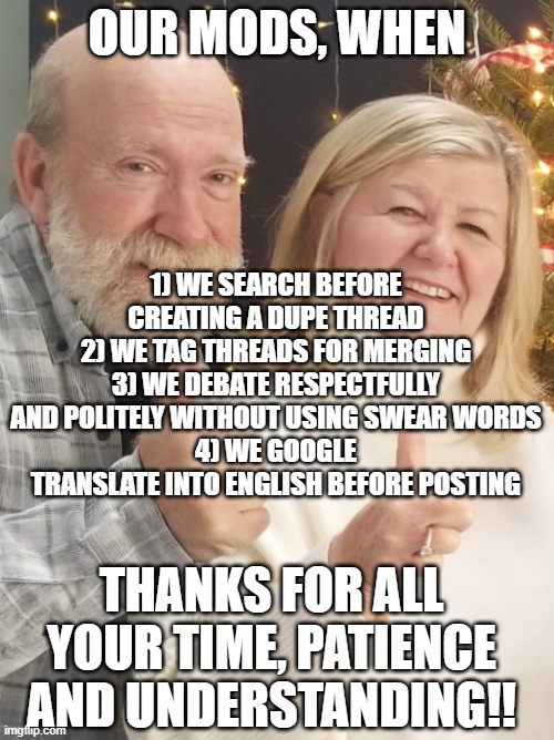 Proud parents | OUR MODS, WHEN; 1) WE SEARCH BEFORE CREATING A DUPE THREAD
2) WE TAG THREADS FOR MERGING
3) WE DEBATE RESPECTFULLY AND POLITELY WITHOUT USING SWEAR WORDS
4) WE GOOGLE TRANSLATE INTO ENGLISH BEFORE POSTING; THANKS FOR ALL YOUR TIME, PATIENCE AND UNDERSTANDING!! | image tagged in proud parents | made w/ Imgflip meme maker