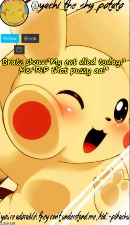 Yachis pika temp | Bratz show:"My cat died today."
Me:"RIP that pussy aa!" | image tagged in yachis pika temp | made w/ Imgflip meme maker