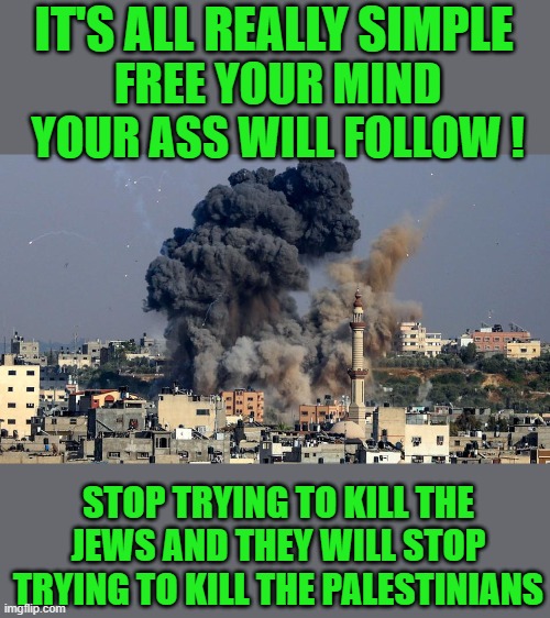 second verse same as the first |  IT'S ALL REALLY SIMPLE; FREE YOUR MIND YOUR ASS WILL FOLLOW ! STOP TRYING TO KILL THE JEWS AND THEY WILL STOP TRYING TO KILL THE PALESTINIANS | image tagged in middle east | made w/ Imgflip meme maker