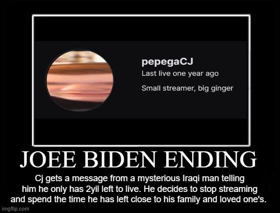 joee biden ending | JOEE BIDEN ENDING; Cj gets a message from a mysterious Iraqi man telling him he only has 2yil left to live. He decides to stop streaming and spend the time he has left close to his family and loved one's. | image tagged in ending,demotivationals,funny | made w/ Imgflip meme maker