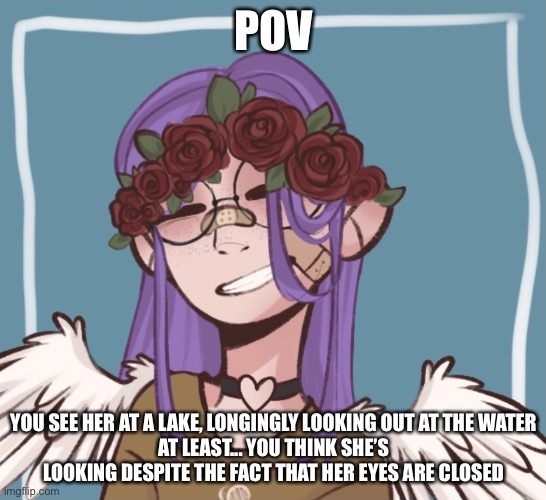 rp with my new oc | POV; YOU SEE HER AT A LAKE, LONGINGLY LOOKING OUT AT THE WATER
AT LEAST... YOU THINK SHE’S LOOKING DESPITE THE FACT THAT HER EYES ARE CLOSED | image tagged in rp | made w/ Imgflip meme maker
