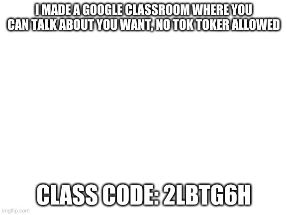 Blank White Template | I MADE A GOOGLE CLASSROOM WHERE YOU CAN TALK ABOUT YOU WANT, NO TOK TOKER ALLOWED; CLASS CODE: 2LBTG6H | image tagged in blank white template | made w/ Imgflip meme maker