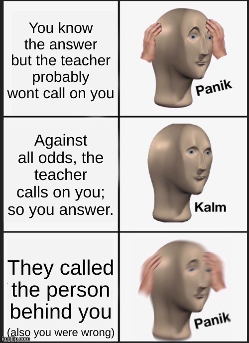 Panik Kalm Panik | You know the answer but the teacher probably wont call on you; Against all odds, the teacher calls on you; so you answer. They called the person behind you; (also you were wrong) | image tagged in memes,panik kalm panik | made w/ Imgflip meme maker