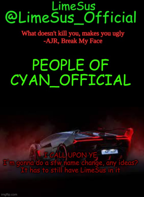 I think I'm going to return to this stream, just not be as active as I was | PEOPLE OF CYAN_OFFICIAL; I CALL UPON YE
I'm gonna do a sfw name change, any ideas? It has to still have LimeSus in it | image tagged in limesus car announcement template v2 dark mode | made w/ Imgflip meme maker