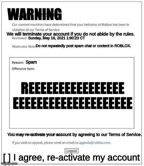 I once got this ban on Roblox | WARNING; We will terminate your account if you do not abide by the rules. Sunday, May 16, 2021 1:90:23 CT; Do not repeatedly post spam chat or content in ROBLOX. Spam; REEEEEEEEEEEEEEEE
EEEEEEEEEEEEEEEEEEEE; You may re-activate your account by agreeing to our Terms of Service. [ ] I agree, re-activate my account | image tagged in banned from roblox | made w/ Imgflip meme maker