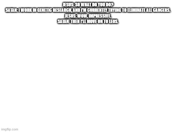 no o f f e n s e | JESUS: SO WHAT DO YOU DO?
SATAN: I WORK IN GENETIC RESEARCH, AND I'M CURRENTLY TRYING TO ELIMINATE ALL CANCERS.
JESUS: WOW, IMPRESSIVE.
SATAN: THEN I'LL MOVE ON TO LEOS. | made w/ Imgflip meme maker