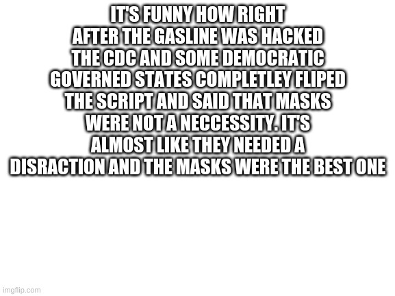 Its just a distraction. We can't be fooled that easily | IT'S FUNNY HOW RIGHT AFTER THE GASLINE WAS HACKED THE CDC AND SOME DEMOCRATIC GOVERNED STATES COMPLETLEY FLIPED THE SCRIPT AND SAID THAT MASKS WERE NOT A NECCESSITY. IT'S ALMOST LIKE THEY NEEDED A DISRACTION AND THE MASKS WERE THE BEST ONE | image tagged in blank white template,distraction,masks,democrats | made w/ Imgflip meme maker