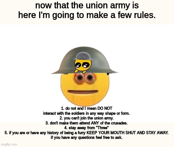 a few rules | now that the union army is here I'm going to make a few rules. 1. do not and I mean DO NOT interact with the soldiers in any way shape or form.
2. you can't join the union army.
3. don't make them attend ANY of the crusades.
4. stay away from "Three"
5. if you are or have any history of being a furry KEEP YOUR MOUTH SHUT AND STAY AWAY.

if you have any questions feel free to ask. | image tagged in crusader | made w/ Imgflip meme maker