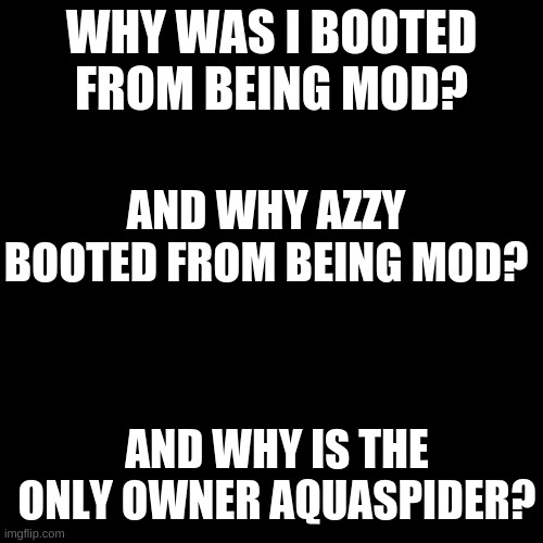 Blank Transparent Square Meme | WHY WAS I BOOTED FROM BEING MOD? AND WHY AZZY BOOTED FROM BEING MOD? AND WHY IS THE ONLY OWNER AQUASPIDER? | image tagged in memes,blank transparent square | made w/ Imgflip meme maker