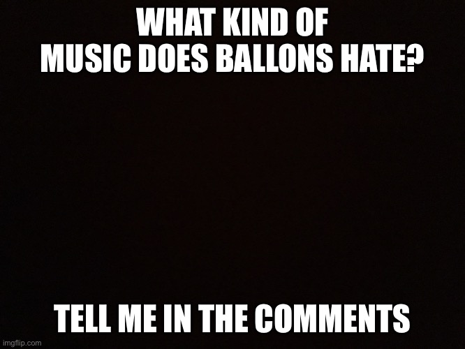 WHAT KIND OF MUSIC DOES BALLONS HATE? TELL ME IN THE COMMENTS | made w/ Imgflip meme maker