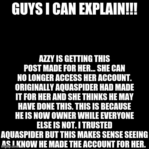 I trusted Aqua... This sucks... | AZZY IS GETTING THIS POST MADE FOR HER... SHE CAN NO LONGER ACCESS HER ACCOUNT. ORIGINALLY AQUASPIDER HAD MADE IT FOR HER AND SHE THINKS HE MAY HAVE DONE THIS. THIS IS BECAUSE HE IS NOW OWNER WHILE EVERYONE ELSE IS NOT. I TRUSTED AQUASPIDER BUT THIS MAKES SENSE SEEING AS I KNOW HE MADE THE ACCOUNT FOR HER. GUYS I CAN EXPLAIN!!! | image tagged in memes,blank transparent square | made w/ Imgflip meme maker