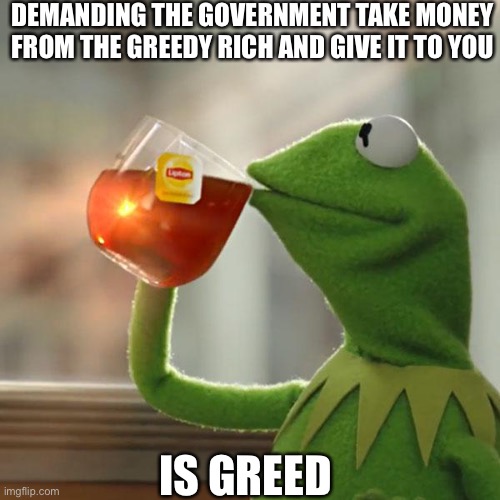 But That's None Of My Business Meme | DEMANDING THE GOVERNMENT TAKE MONEY FROM THE GREEDY RICH AND GIVE IT TO YOU IS GREED | image tagged in memes,but that's none of my business,kermit the frog | made w/ Imgflip meme maker