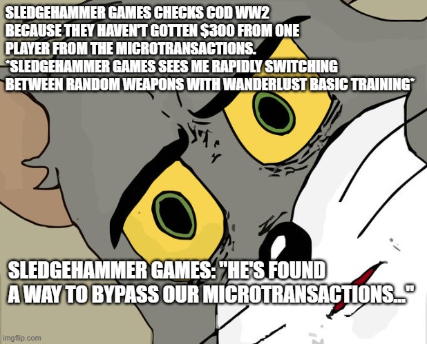 RISE UP MY GAMING BROTHERS AND SISTERS!! USE THE WANDERLUST BASIC TRAINING!!! | SLEDGEHAMMER GAMES CHECKS COD WW2 BECAUSE THEY HAVEN'T GOTTEN $300 FROM ONE PLAYER FROM THE MICROTRANSACTIONS. *SLEDGEHAMMER GAMES SEES ME RAPIDLY SWITCHING BETWEEN RANDOM WEAPONS WITH WANDERLUST BASIC TRAINING*; SLEDGEHAMMER GAMES: "HE'S FOUND A WAY TO BYPASS OUR MICROTRANSACTIONS…" | image tagged in memes,unsettled tom | made w/ Imgflip meme maker