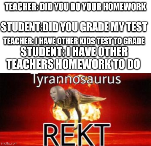 true | TEACHER: DID YOU DO YOUR HOMEWORK; STUDENT:DID YOU GRADE MY TEST; TEACHER: I HAVE OTHER KIDS TEST TO GRADE; STUDENT: I HAVE OTHER TEACHERS HOMEWORK TO DO | image tagged in tyrannosaurus rekt | made w/ Imgflip meme maker
