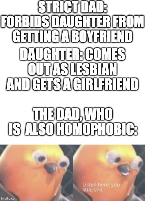 STRICT DAD: FORBIDS DAUGHTER FROM GETTING A BOYFRIEND; DAUGHTER: COMES OUT AS LESBIAN AND GETS A GIRLFRIEND; THE DAD, WHO IS  ALSO HOMOPHOBIC: | image tagged in memes,blank transparent square,listen here you little shit bird | made w/ Imgflip meme maker
