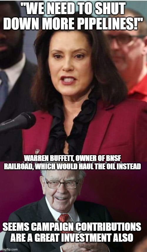 Will anyone look for corruption? | "WE NEED TO SHUT DOWN MORE PIPELINES!"; WARREN BUFFETT, OWNER OF BNSF RAILROAD, WHICH WOULD HAUL THE OIL INSTEAD; SEEMS CAMPAIGN CONTRIBUTIONS ARE A GREAT INVESTMENT ALSO | image tagged in gov whitmer | made w/ Imgflip meme maker