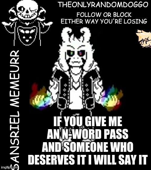 i don't say it normally because i'm not racist scum | IF YOU GIVE ME AN N-WORD PASS AND SOMEONE WHO DESERVES IT I WILL SAY IT | image tagged in theonlyrandomdoggo's sansriel temp | made w/ Imgflip meme maker