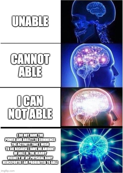Y E S |  UNABLE; CANNOT ABLE; I CAN NOT ABLE; I DO NOT HAVE THE POWER AND ABILITY TO COMMENCE THE ACTIVITY THAT I WISH TO DO BECAUSE I HAVE NO AMOUNT OF ABLE IN THE NEARBY VICINITY OF MY PHYSICAL BODY HENCEFORTH I AM PROHIBITED TO ABLE | image tagged in memes,expanding brain | made w/ Imgflip meme maker