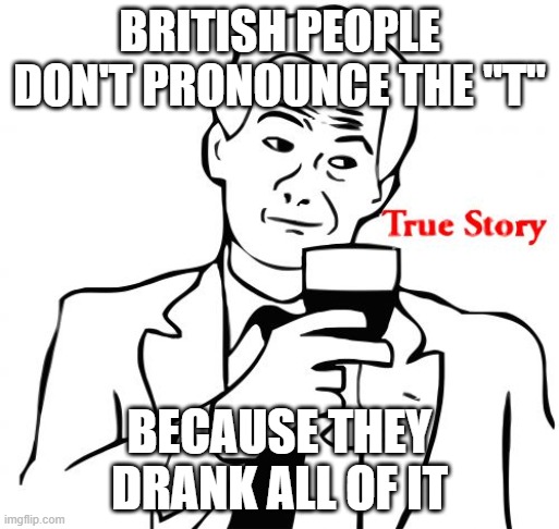 True Story Meme |  BRITISH PEOPLE DON'T PRONOUNCE THE "T"; BECAUSE THEY DRANK ALL OF IT | image tagged in memes,true story | made w/ Imgflip meme maker