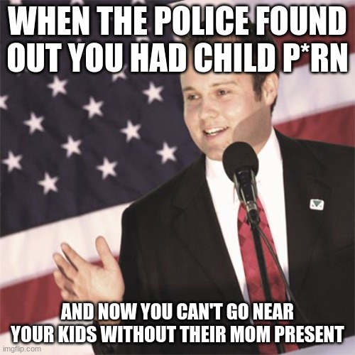 People are calling biden a pedo but ignoring matt gaetz and josh duggar | WHEN THE POLICE FOUND OUT YOU HAD CHILD P*RN; AND NOW YOU CAN'T GO NEAR YOUR KIDS WITHOUT THEIR MOM PRESENT | image tagged in josh duggar | made w/ Imgflip meme maker