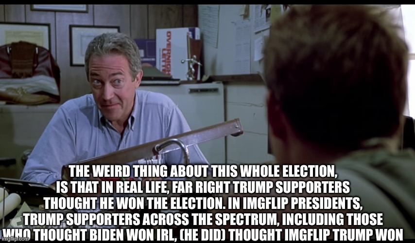 Frank I have seen weird things come | THE WEIRD THING ABOUT THIS WHOLE ELECTION, IS THAT IN REAL LIFE, FAR RIGHT TRUMP SUPPORTERS THOUGHT HE WON THE ELECTION. IN IMGFLIP PRESIDENTS, TRUMP SUPPORTERS ACROSS THE SPECTRUM, INCLUDING THOSE WHO THOUGHT BIDEN WON IRL, (HE DID) THOUGHT IMGFLIP TRUMP WON | image tagged in frank i have seen weird things come | made w/ Imgflip meme maker