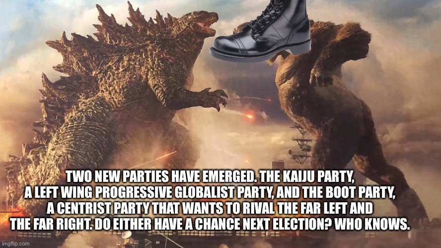 Godzilla vs. Kong | TWO NEW PARTIES HAVE EMERGED. THE KAIJU PARTY, A LEFT WING PROGRESSIVE GLOBALIST PARTY, AND THE BOOT PARTY, A CENTRIST PARTY THAT WANTS TO RIVAL THE FAR LEFT AND THE FAR RIGHT. DO EITHER HAVE A CHANCE NEXT ELECTION? WHO KNOWS. | image tagged in godzilla vs kong | made w/ Imgflip meme maker