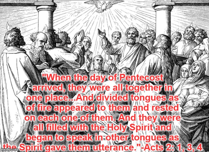 Pentecost | "When the day of Pentecost arrived, they were all together in one place...And divided tongues as of fire appeared to them and rested on each one of them. And they were all filled with the Holy Spirit and began to speak in other tongues as the Spirit gave them utterance."-Acts 2: 1, 3, 4 | image tagged in bible,holy spirit | made w/ Imgflip meme maker