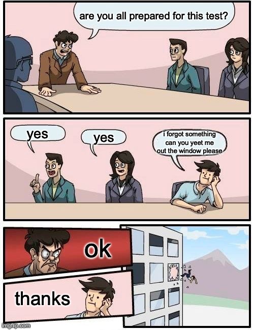 *dies* | are you all prepared for this test? yes; yes; i forgot something can you yeet me out the window please; ok; thanks | image tagged in memes,boardroom meeting suggestion | made w/ Imgflip meme maker